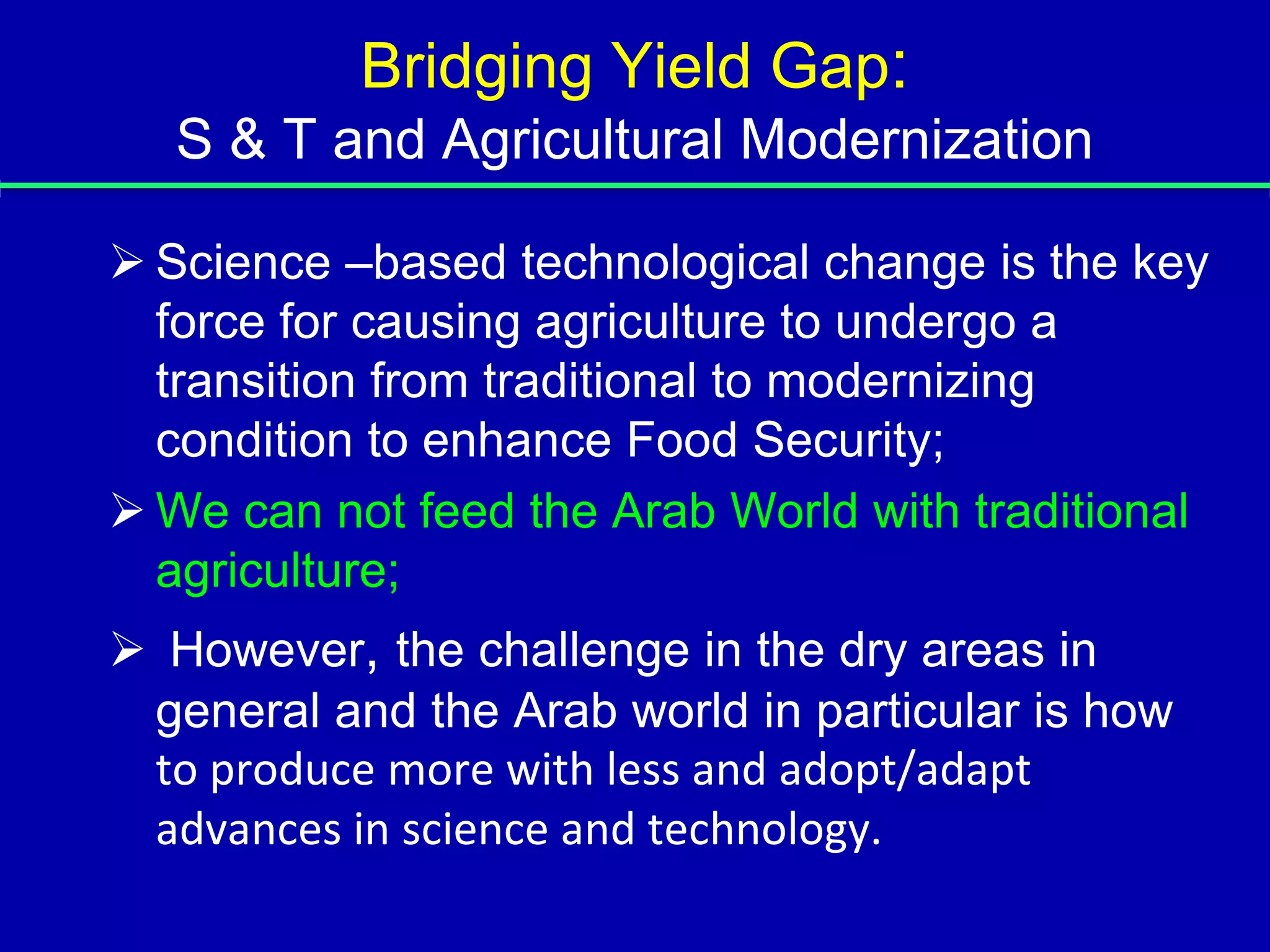 Bridging Yield Gap:
   S & T and Agricultural Modernization

 Science –based technological change is the key
  force for causing agriculture to undergo a
  transition from traditional to modernizing
  condition to enhance Food Security;
 We can not feed the Arab World with traditional
  agriculture;
 However, the challenge in the dry areas in
 general and the Arab world in particular is how
 to produce more with less and adopt/adapt
 advances in science and technology.
 