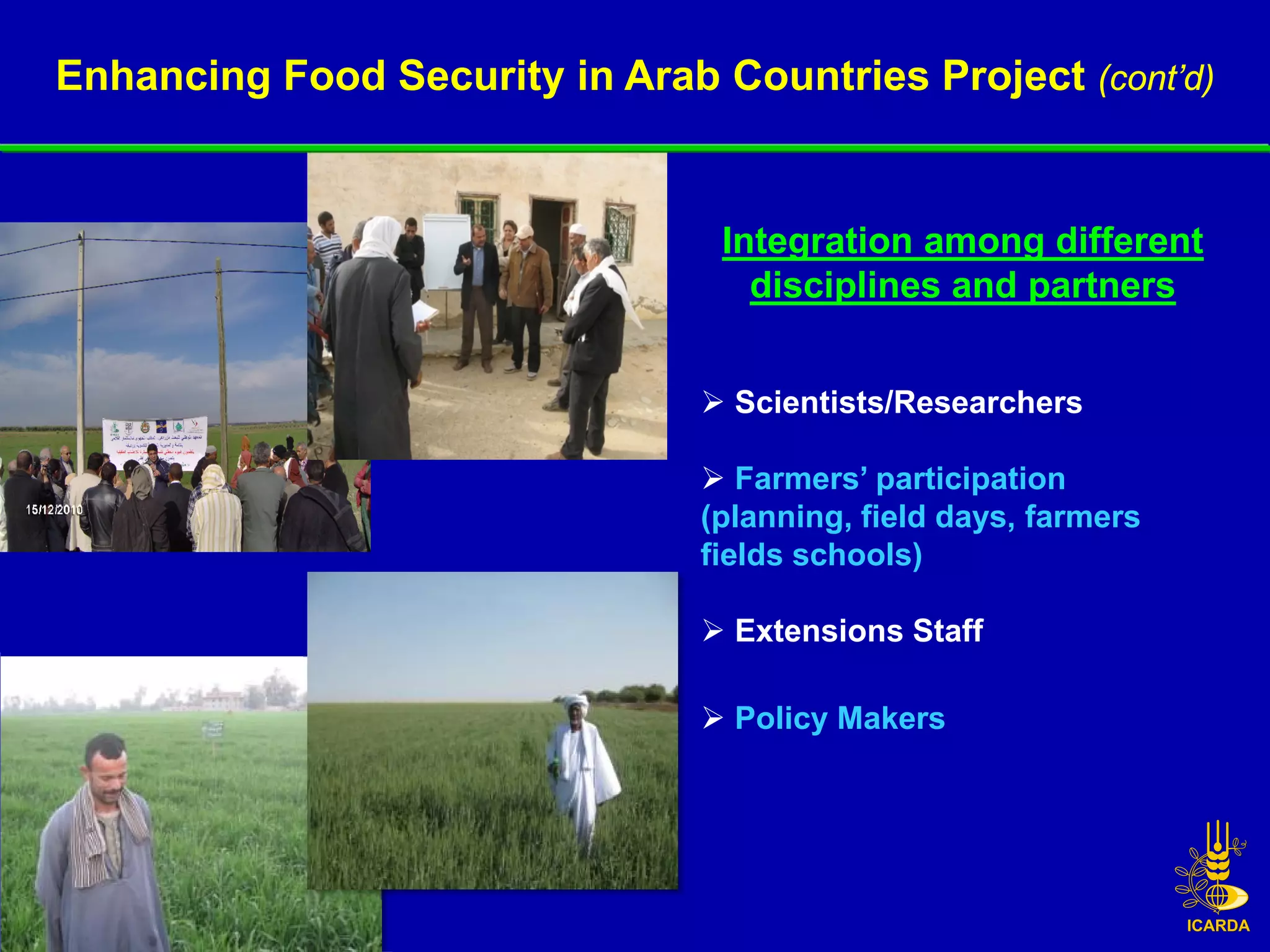 Enhancing Food Security in Arab Countries Project (cont’d)


                                 Integration among different
                                   disciplines and partners


                                 Scientists/Researchers

                                 Farmers’ participation
                                (planning, field days, farmers
                                fields schools)

                                 Extensions Staff

                                 Policy Makers
 