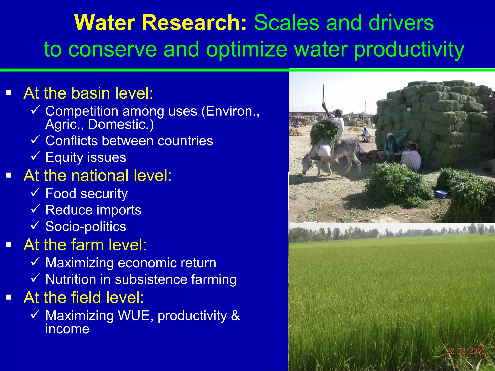 Water Research: Scales and drivers
     to conserve and optimize water productivity
 At the basin level:
    Competition among uses (Environ.,
     Agric., Domestic.)
    Conflicts between countries
    Equity issues
 At the national level:
    Food security
    Reduce imports
    Socio-politics
 At the farm level:
    Maximizing economic return
    Nutrition in subsistence farming
 At the field level:
    Maximizing WUE, productivity &
     income
 