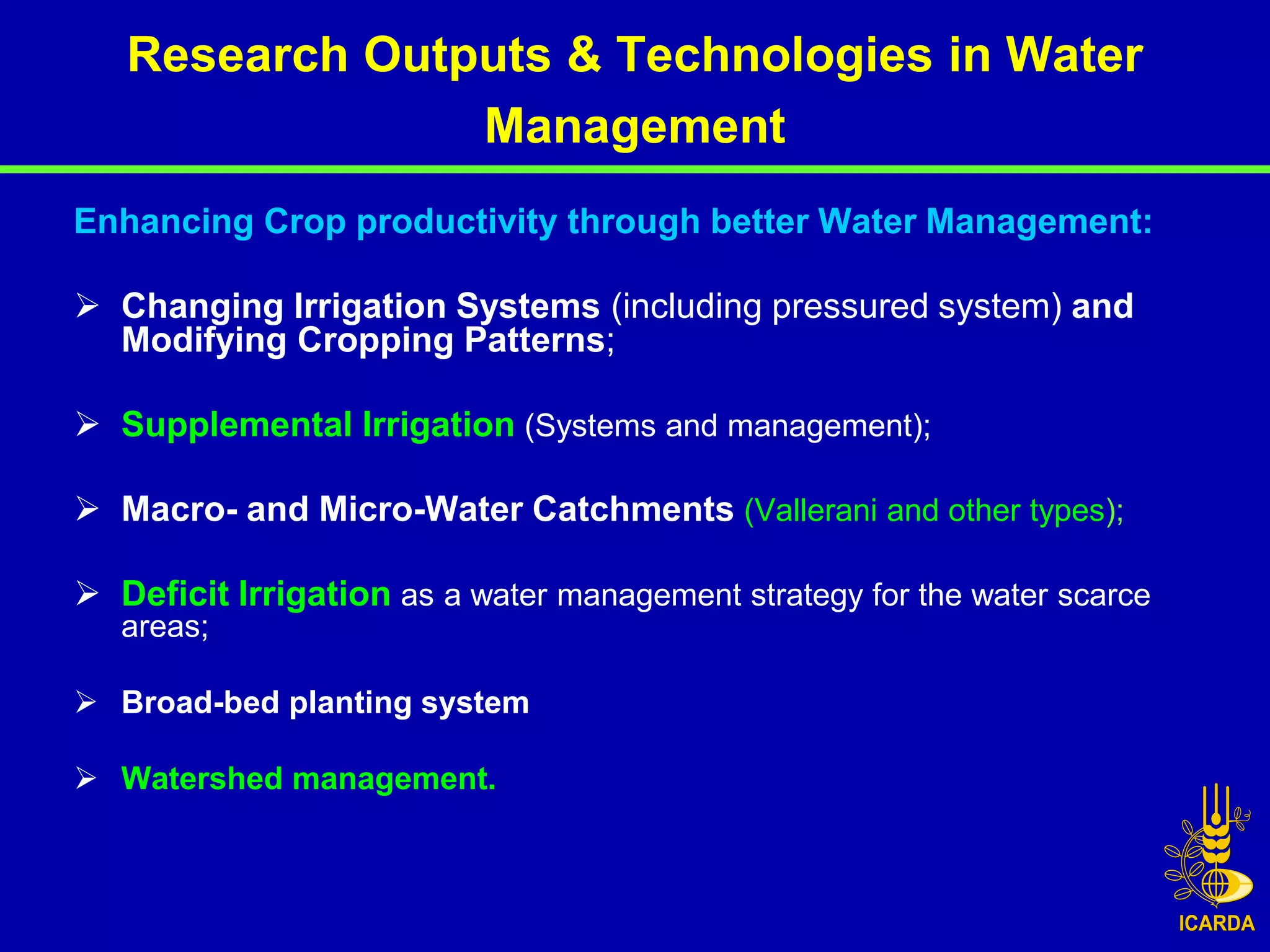 Research Outputs & Technologies in Water
                Management
Enhancing Crop productivity through better Water Management:

 Changing Irrigation Systems (including pressured system) and
  Modifying Cropping Patterns;

 Supplemental Irrigation (Systems and management);

 Macro- and Micro-Water Catchments (Vallerani and other types);

 Deficit Irrigation as a water management strategy for the water scarce
   areas;

 Broad-bed planting system

 Watershed management.
 