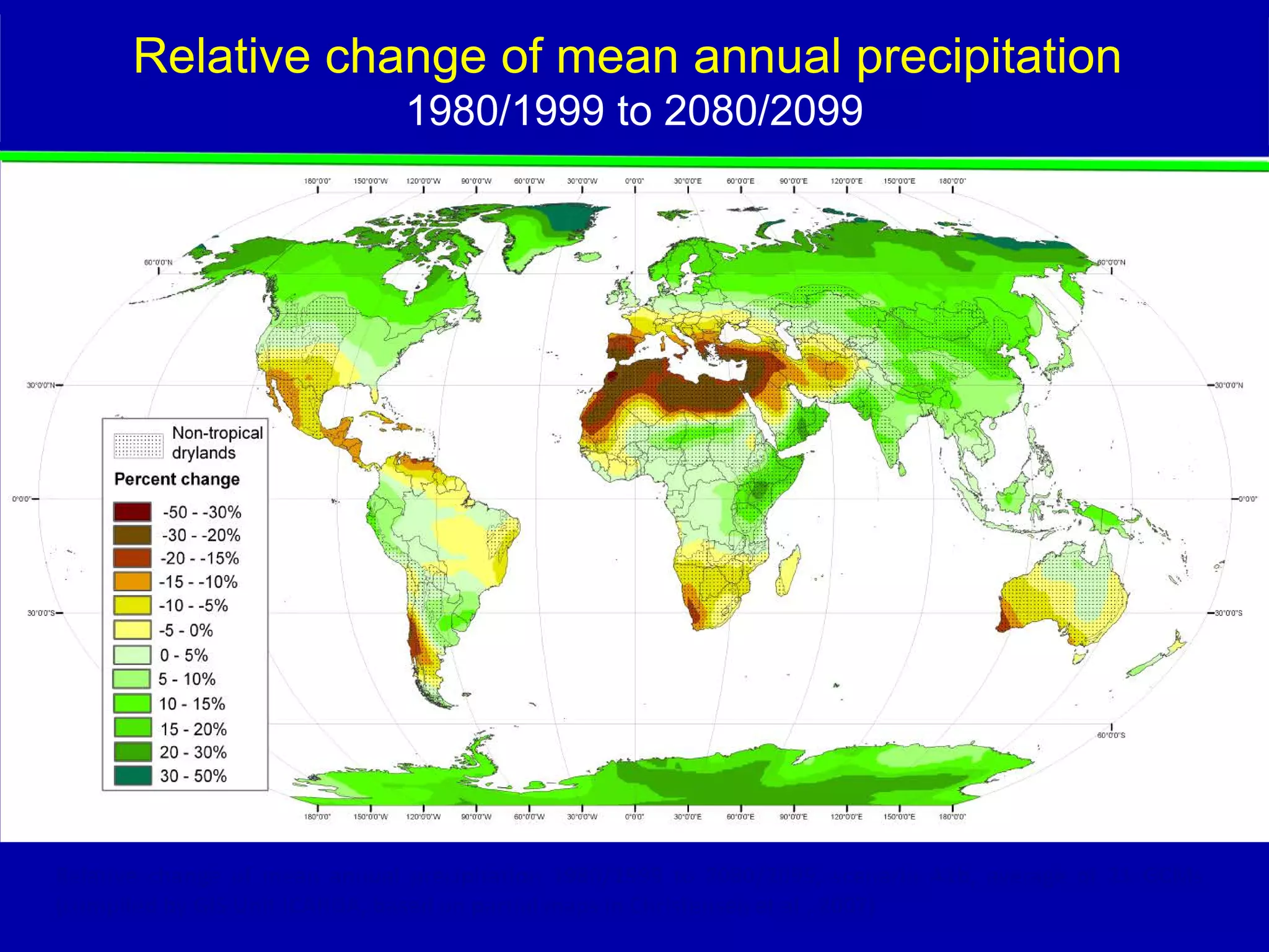 Relative change of mean annual precipitation
                              1980/1999 to 2080/2099




Relative change of mean annual precipitation 1980/1999 to 2080/2099, scenario A1b, average of 21 GCMs
(compiled by GIS Unit ICARDA, based on partial maps in Christensen et al., 2007)
 