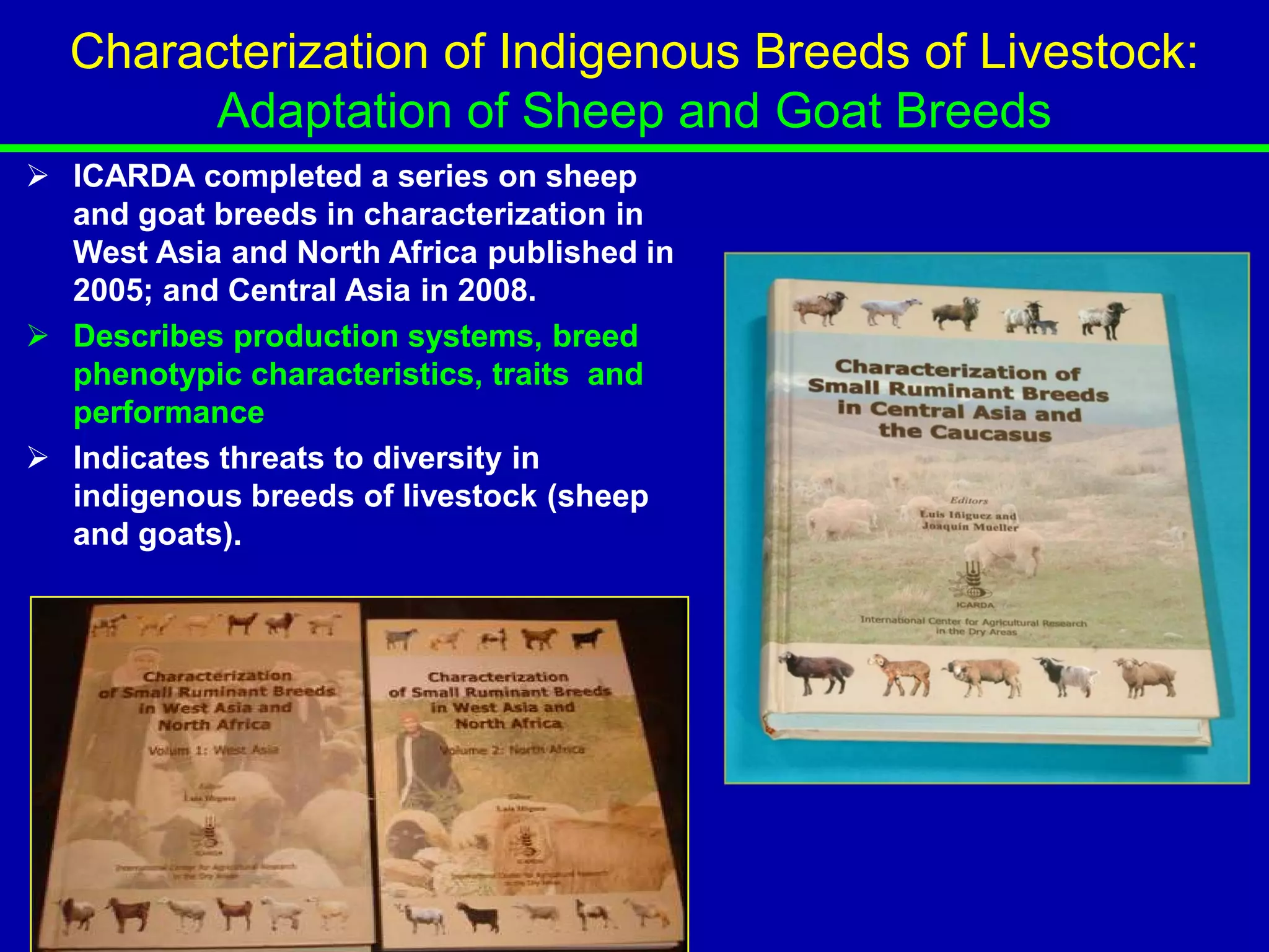 Characterization of Indigenous Breeds of Livestock:
        Adaptation of Sheep and Goat Breeds
 ICARDA completed a series on sheep
  and goat breeds in characterization in
  West Asia and North Africa published in
  2005; and Central Asia in 2008.
 Describes production systems, breed
  phenotypic characteristics, traits and
  performance
 Indicates threats to diversity in
  indigenous breeds of livestock (sheep
  and goats).
 