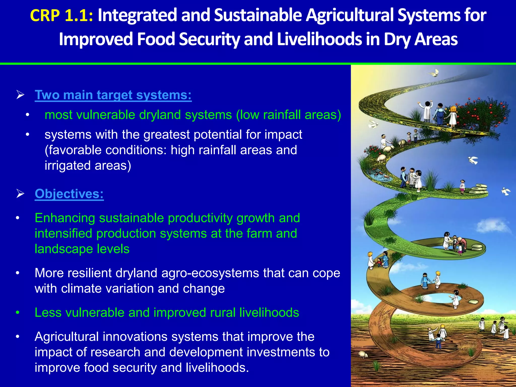 CRP 1.1: Integrated and Sustainable Agricultural Systems for
            Improved Food Security and Livelihoods in Dry Areas

 Two main target systems:
    •    most vulnerable dryland systems (low rainfall areas)
    •    systems with the greatest potential for impact
         (favorable conditions: high rainfall areas and
         irrigated areas)

 Objectives:
•       Enhancing sustainable productivity growth and
        intensified production systems at the farm and
        landscape levels
•       More resilient dryland agro-ecosystems that can cope
        with climate variation and change
•       Less vulnerable and improved rural livelihoods
•       Agricultural innovations systems that improve the
        impact of research and development investments to
        improve food security and livelihoods.
 