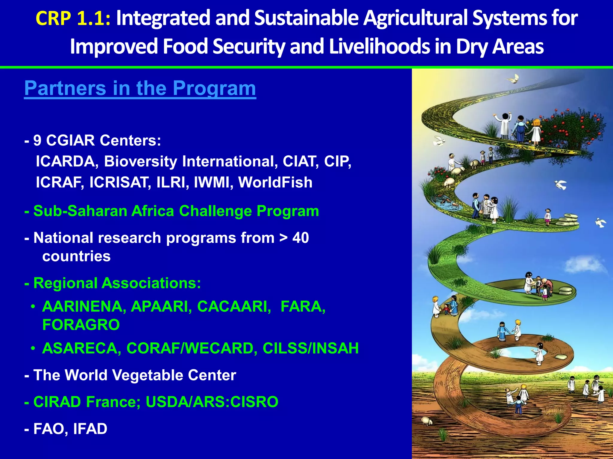 CRP 1.1: Integrated and Sustainable Agricultural Systems for
      Improved Food Security and Livelihoods in Dry Areas
Partners in the Program

- 9 CGIAR Centers:
  ICARDA, Bioversity International, CIAT, CIP,
  ICRAF, ICRISAT, ILRI, IWMI, WorldFish
- Sub-Saharan Africa Challenge Program
- National research programs from > 40
   countries
- Regional Associations:
• AARINENA, APAARI, CACAARI, FARA,
  FORAGRO
• ASARECA, CORAF/WECARD, CILSS/INSAH
- The World Vegetable Center
- CIRAD France; USDA/ARS:CISRO
- FAO, IFAD
 