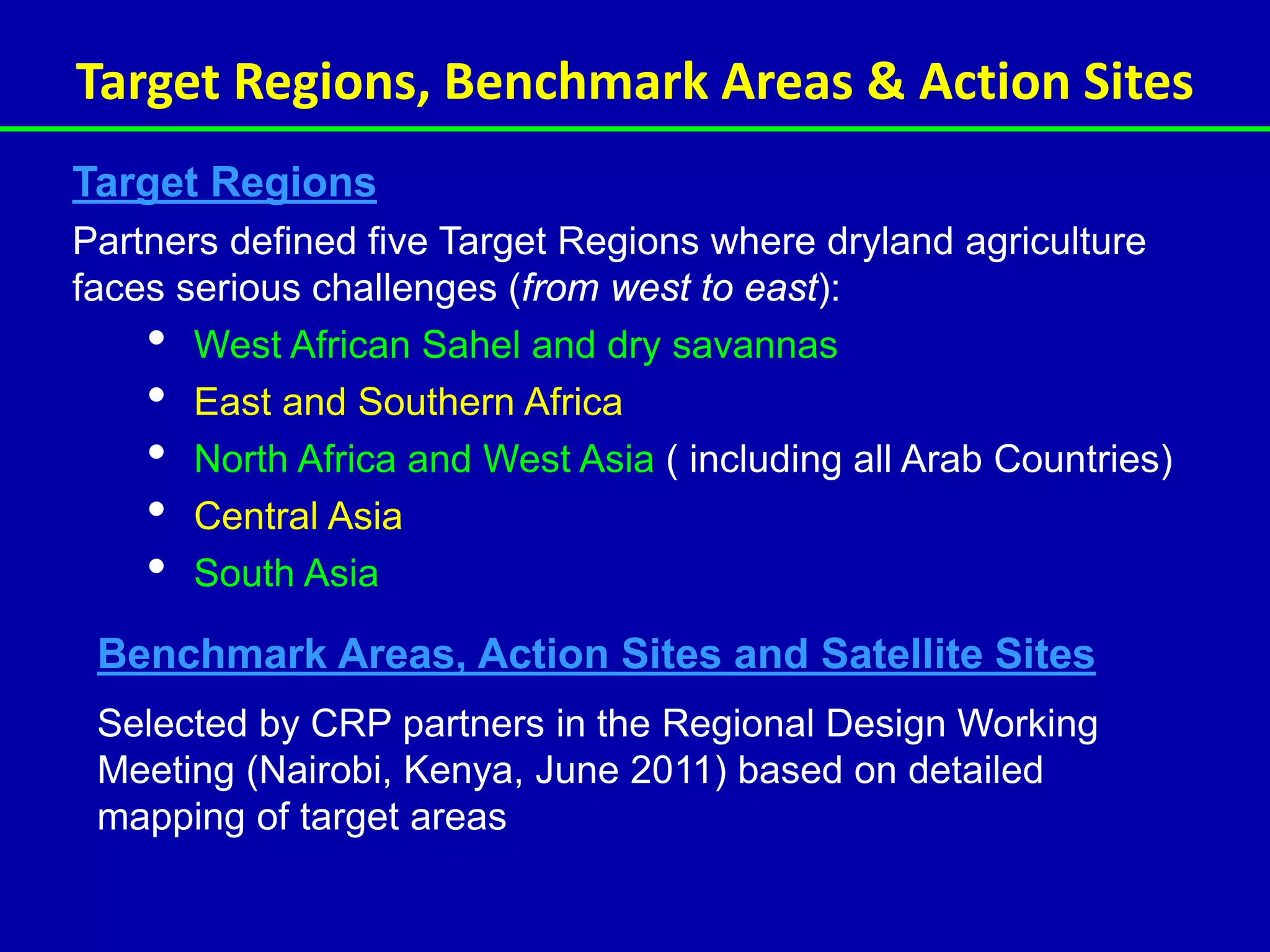 Target Regions, Benchmark Areas & Action Sites
Target Regions
Partners defined five Target Regions where dryland agriculture
faces serious challenges (from west to east):
    • West African Sahel and dry savannas
    • East and Southern Africa
    • North Africa and West Asia ( including all Arab Countries)
    • Central Asia
    • South Asia
 Benchmark Areas, Action Sites and Satellite Sites
 Selected by CRP partners in the Regional Design Working
 Meeting (Nairobi, Kenya, June 2011) based on detailed
 mapping of target areas
 