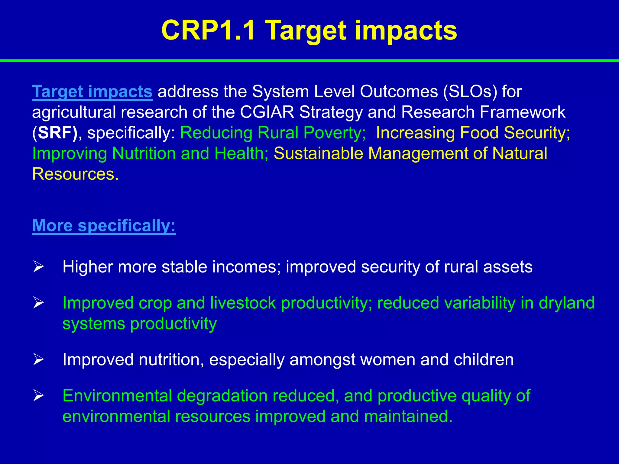CRP1.1 Target impacts

Target impacts address the System Level Outcomes (SLOs) for
agricultural research of the CGIAR Strategy and Research Framework
(SRF), specifically: Reducing Rural Poverty; Increasing Food Security;
Improving Nutrition and Health; Sustainable Management of Natural
Resources.

More specifically:

 Higher more stable incomes; improved security of rural assets

 Improved crop and livestock productivity; reduced variability in dryland
  systems productivity

 Improved nutrition, especially amongst women and children

 Environmental degradation reduced, and productive quality of
  environmental resources improved and maintained.
 