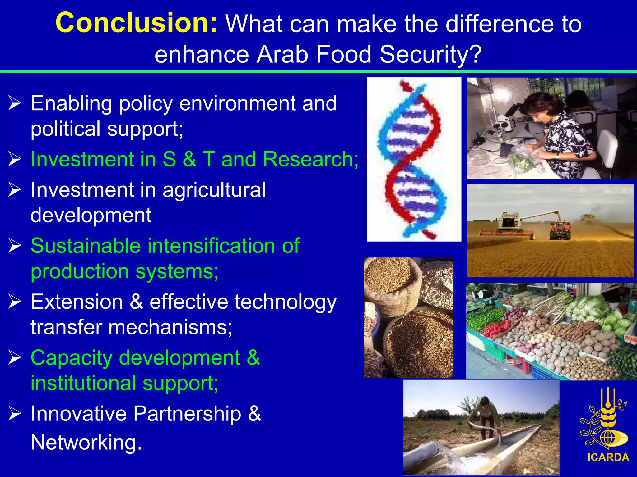 Conclusion: What can make the difference to
              enhance Arab Food Security?
 Enabling policy environment and
  political support;
 Investment in S & T and Research;
 Investment in agricultural
  development
 Sustainable intensification of
  production systems;
 Extension & effective technology
  transfer mechanisms;
 Capacity development &
  institutional support;
 Innovative Partnership &
  Networking.
 