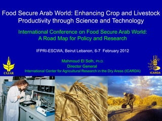 Food Secure Arab World: Enhancing Crop and Livestock
     Productivity through Science and Technology
        International Conference on Food Secure Arab World:
                 A Road Map for Policy and Research

                 IFPRI-ESCWA, Beirut Lebanon, 6-7 February 2012

                                Mahmoud El Solh, Ph.D.
                                  Director General
          International Center for Agricultural Research in the Dry Areas (ICARDA)
CGIAR
 