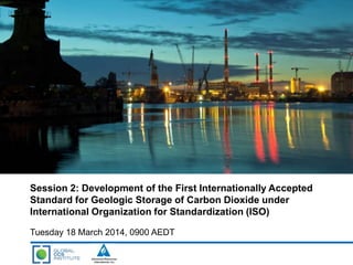 Session 2: Development of the First Internationally Accepted
Standard for Geologic Storage of Carbon Dioxide under
International Organization for Standardization (ISO)
Tuesday 18 March 2014, 0900 AEDT
 
