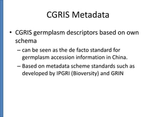 CGRIS Metadata
• CGRIS germplasm descriptors based on own
schema
– can be seen as the de facto standard for
germplasm accession information in China.
– Based on metadata scheme standards such as
developed by IPGRI (Bioversity) and GRIN

 