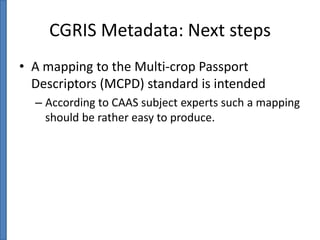 CGRIS Metadata: Next steps
• A mapping to the Multi-crop Passport
Descriptors (MCPD) standard is intended
– According to CAAS subject experts such a mapping
should be rather easy to produce.

 