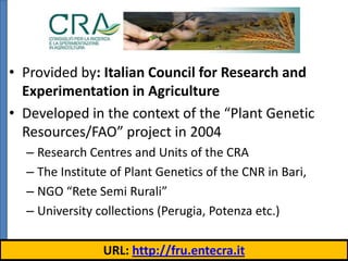 Italian Germplasm Database
• Provided by: Italian Council for Research and
Experimentation in Agriculture
• Developed in the context of the “Plant Genetic
Resources/FAO” project in 2004
– Research Centres and Units of the CRA
– The Institute of Plant Genetics of the CNR in Bari,
– NGO “Rete Semi Rurali”
– University collections (Perugia, Potenza etc.)
URL: http://fru.entecra.it

 