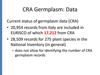 CRA Germplasm: Data
Current status of germplasm data (CRA)
• 20,954 records from Italy are included in
EURISCO of which 17,212 from CRA
• 28,509 records for 275 plant species in the
National Inventory (in general)
– does not allow for identifying the number of CRA
germplasm records

 
