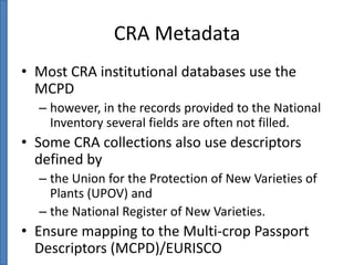 CRA Metadata
• Most CRA institutional databases use the
MCPD
– however, in the records provided to the National
Inventory several fields are often not filled.

• Some CRA collections also use descriptors
defined by
– the Union for the Protection of New Varieties of
Plants (UPOV) and
– the National Register of New Varieties.

• Ensure mapping to the Multi-crop Passport
Descriptors (MCPD)/EURISCO

 