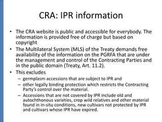 CRA: IPR information
• The CRA website is public and accessible for everybody. The
information is provided free of charge but based on
copyright
• The Multilateral System (MLS) of the Treaty demands free
availability of the information on the PGRFA that are under
the management and control of the Contracting Parties and
in the public domain (Treaty, Art. 11.2).
• This excludes
– germplasm accessions that are subject to IPR and
– other legally binding protection which restricts the Contracting
Party’s control over the material.
– Accessions that are not covered by IPR include old and
autochthonous varieties, crop wild relatives and other material
found in in-situ conditions, new cultivars not protected by IPR
and cultivars whose IPR have expired.

 