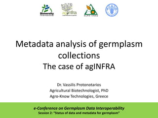 Metadata analysis of germplasm
collections
The case of agINFRA
Dr. Vassilis Protonotarios
Agricultural Biotechnologist, PhD
Agro-Know Technologies, Greece
e-Conference on Germplasm Data Interoperability
Session 2: “Status of data and metadata for germplasm”

 