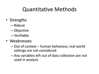 Quantitative Methods
• Strengths
– Robust
– Objective
– Verifiable
• Weaknesses
– Out of context – human behaviour, real world
settings are not considered
– Any variables left out of data collection are not
used in analysis
 