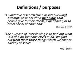 Definitions / purposes
“Qualitative research [such as interviewing]
attempts to understand meanings that
people give to their deeds, experiences, or to
other social phenomena”
Silverman D (1997)
‘The purpose of interviewing is to find out what
is in and on someone else’s mind. We find
out from them those things which we cannot
directly observe’
May T (1997)
 