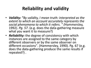 Reliability and validity
• Validity: "By validity, I mean truth: interpreted as the
extent to which an account accurately represents the
social phenomena to which it refers. " (Hammersley,
1992). Pg. 57. (e.g. does the data-gathering measure
what you want it to measure?)
• Reliability: the degree of consistency with which
instances are assigned to the same category by
different observers or by the same observer on
different occasions". (Hammersley, 1990). Pg. 67 (e.g.
does the data-gathering produce the same results if
repeated?) .
 