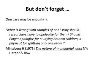 But don’t forget …
One case may be enough(!):
‘What is wrong with samples of one? Why should
researchers have to apologise for them? Should
Piaget apologise for studying his own children, a
physicist for splitting only one atom?’
Mintzberg H (1973) The nature of managerial work NY:
Harper & Row
 