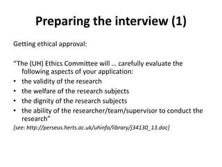 Preparing the interview (1)
Getting ethical approval:
“The (UH) Ethics Committee will … carefully evaluate the
following aspects of your application:
• the validity of the research
• the welfare of the research subjects
• the dignity of the research subjects
• the ability of the researcher/team/supervisor to conduct the
research”
[see: http://perseus.herts.ac.uk/uhinfo/library/j34130_13.doc]
 