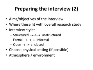 Preparing the interview (2)
• Aims/objectives of the interview
• Where these fit with overall research study
• Interview style:
– Structured unstructured
– Formal informal
– Open closed
• Choose physical setting (if possible)
• Atmosphere / environment
 