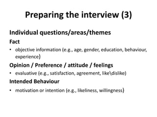 Preparing the interview (3)
Individual questions/areas/themes
Fact
• objective information (e.g., age, gender, education, behaviour,
experience)
Opinion / Preference / attitude / feelings
• evaluative (e.g., satisfaction, agreement, likedislike)
Intended Behaviour
• motivation or intention (e.g., likeliness, willingness)
 
