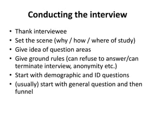 Conducting the interview
• Thank interviewee
• Set the scene (why / how / where of study)
• Give idea of question areas
• Give ground rules (can refuse to answer/can
terminate interview, anonymity etc.)
• Start with demographic and ID questions
• (usually) start with general question and then
funnel
 