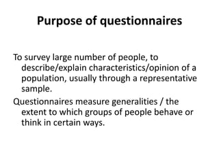 Purpose of questionnaires
To survey large number of people, to
describe/explain characteristics/opinion of a
population, usually through a representative
sample.
Questionnaires measure generalities / the
extent to which groups of people behave or
think in certain ways.
 