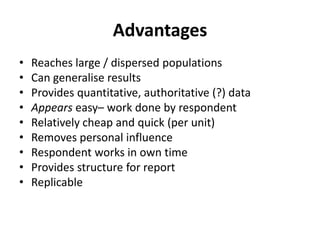 Advantages
• Reaches large / dispersed populations
• Can generalise results
• Provides quantitative, authoritative (?) data
• Appears easy– work done by respondent
• Relatively cheap and quick (per unit)
• Removes personal influence
• Respondent works in own time
• Provides structure for report
• Replicable
 