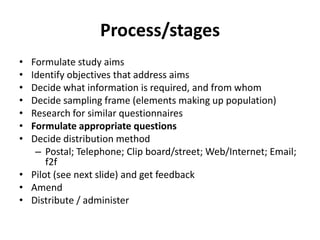Process/stages
• Formulate study aims
• Identify objectives that address aims
• Decide what information is required, and from whom
• Decide sampling frame (elements making up population)
• Research for similar questionnaires
• Formulate appropriate questions
• Decide distribution method
– Postal; Telephone; Clip board/street; Web/Internet; Email;
f2f
• Pilot (see next slide) and get feedback
• Amend
• Distribute / administer
 
