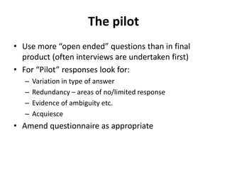 The pilot
• Use more “open ended” questions than in final
product (often interviews are undertaken first)
• For “Pilot” responses look for:
– Variation in type of answer
– Redundancy – areas of no/limited response
– Evidence of ambiguity etc.
– Acquiesce
• Amend questionnaire as appropriate
 