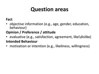 Question areas
Fact
• objective information (e.g., age, gender, education,
behaviour)
Opinion / Preference / attitude
• evaluative (e.g., satisfaction, agreement, likedislike)
Intended Behaviour
• motivation or intention (e.g., likeliness, willingness)
 
