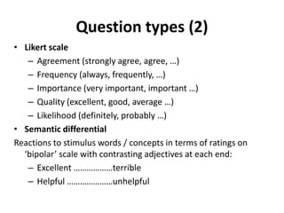 Question types (2)
• Likert scale
– Agreement (strongly agree, agree, …)
– Frequency (always, frequently, …)
– Importance (very important, important …)
– Quality (excellent, good, average …)
– Likelihood (definitely, probably …)
• Semantic differential
Reactions to stimulus words / concepts in terms of ratings on
‘bipolar’ scale with contrasting adjectives at each end:
– Excellent ………………terrible
– Helpful …………………unhelpful
 