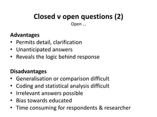 Closed v open questions (2)
Open …
Advantages
• Permits detail, clarification
• Unanticipated answers
• Reveals the logic behind response
Disadvantages
• Generalisation or comparison difficult
• Coding and statistical analysis difficult
• Irrelevant answers possible
• Bias towards educated
• Time consuming for respondents & researcher
 