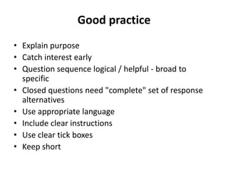 Good practice
• Explain purpose
• Catch interest early
• Question sequence logical / helpful - broad to
specific
• Closed questions need "complete" set of response
alternatives
• Use appropriate language
• Include clear instructions
• Use clear tick boxes
• Keep short
 