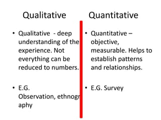Qualitative Quantitative
• Qualitative - deep
understanding of the
experience. Not
everything can be
reduced to numbers.
• E.G.
Observation, ethnogr
aphy
• Quantitative –
objective,
measurable. Helps to
establish patterns
and relationships.
• E.G. Survey
 