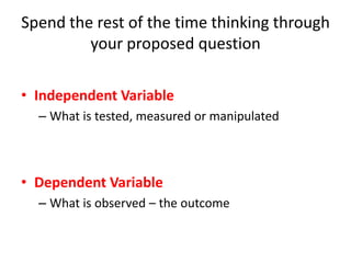 Spend the rest of the time thinking through
your proposed question
• Independent Variable
– What is tested, measured or manipulated
• Dependent Variable
– What is observed – the outcome
 
