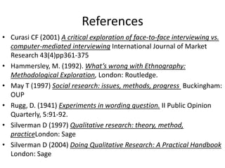References
• Curasi CF (2001) A critical exploration of face-to-face interviewing vs.
computer-mediated interviewing International Journal of Market
Research 43(4)pp361-375
• Hammersley, M. (1992). What’s wrong with Ethnography:
Methodological Exploration, London: Routledge.
• May T (1997) Social research: issues, methods, progress Buckingham:
OUP
• Rugg, D. (1941) Experiments in wording question. II Public Opinion
Quarterly, 5:91-92.
• Silverman D (1997) Qualitative research: theory, method,
practiceLondon: Sage
• Silverman D (2004) Doing Qualitative Research: A Practical Handbook
London: Sage
 