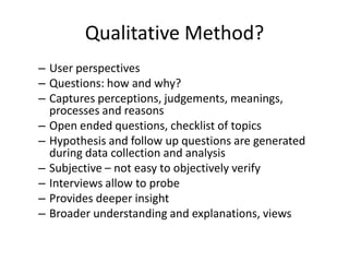 Qualitative Method?
– User perspectives
– Questions: how and why?
– Captures perceptions, judgements, meanings,
processes and reasons
– Open ended questions, checklist of topics
– Hypothesis and follow up questions are generated
during data collection and analysis
– Subjective – not easy to objectively verify
– Interviews allow to probe
– Provides deeper insight
– Broader understanding and explanations, views
 