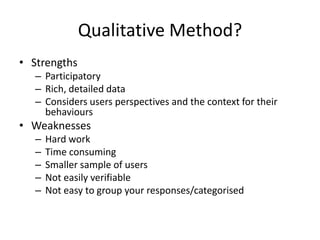 Qualitative Method?
• Strengths
– Participatory
– Rich, detailed data
– Considers users perspectives and the context for their
behaviours
• Weaknesses
– Hard work
– Time consuming
– Smaller sample of users
– Not easily verifiable
– Not easy to group your responses/categorised
 