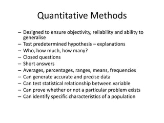 Quantitative Methods
– Designed to ensure objectivity, reliability and ability to
generalise
– Test predetermined hypothesis – explanations
– Who, how much, how many?
– Closed questions
– Short answers
– Averages, percentages, ranges, means, frequencies
– Can generate accurate and precise data
– Can test statistical relationship between variable
– Can prove whether or not a particular problem exists
– Can identify specific characteristics of a population
 