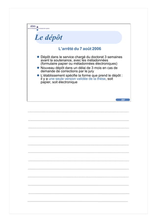 2007
abes
agence bibliographique de l’enseignement supérieur
Cliquez pour éditer le format du
texte-titre
Cliquez pour éditer le format du plan de
texte
Second niveau de plan
Troisième niveau de plan
– Quatrième niveau de plan
» Cinquième niveau de plan
» Sixième niveau de plan
» Septième niveau de plan
» Huitième niveau de plan
» Neuvième niveau de plan
2007
abes
agence bibliographique de l’enseignement supérieur
Le dépôt
L’arrêté du 7 août 2006
Dépôt dans le service chargé du doctorat 3 semaines
avant la soutenance, avec les métadonnées
(formulaire papier ou métadonnées électroniques)
Nouveau dépôt dans un délai de 3 mois en cas de
demande de corrections par le jury
L’établissement spécifie la forme que prend le dépôt :
il y a une seule version validée de la thèse, soit
papier, soit électronique
 