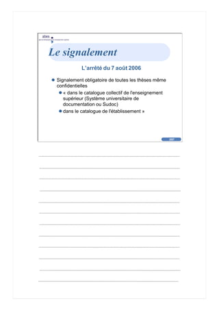 2007
abes
agence bibliographique de l’enseignement supérieur
Cliquez pour éditer le format du
texte-titre
Cliquez pour éditer le format du plan de
texte
Second niveau de plan
Troisième niveau de plan
– Quatrième niveau de plan
» Cinquième niveau de plan
» Sixième niveau de plan
» Septième niveau de plan
» Huitième niveau de plan
» Neuvième niveau de plan
2007
abes
agence bibliographique de l’enseignement supérieur
Le signalement
L’arrêté du 7 août 2006
Signalement obligatoire de toutes les thèses même
confidentielles
« dans le catalogue collectif de l'enseignement
supérieur (Système universitaire de
documentation ou Sudoc)
dans le catalogue de l'établissement »
 