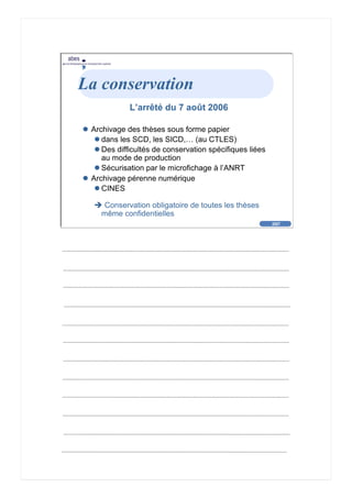 2007
abes
agence bibliographique de l’enseignement supérieur
Cliquez pour éditer le format du
texte-titre
Cliquez pour éditer le format du plan de
texte
Second niveau de plan
Troisième niveau de plan
– Quatrième niveau de plan
» Cinquième niveau de plan
» Sixième niveau de plan
» Septième niveau de plan
» Huitième niveau de plan
» Neuvième niveau de plan
2007
abes
agence bibliographique de l’enseignement supérieur
La conservation
L’arrêté du 7 août 2006
Archivage des thèses sous forme papier
dans les SCD, les SICD,… (au CTLES)
Des difficultés de conservation spécifiques liées
au mode de production
Sécurisation par le microfichage à l’ANRT
Archivage pérenne numérique
CINES
Conservation obligatoire de toutes les thèses
même confidentielles
 