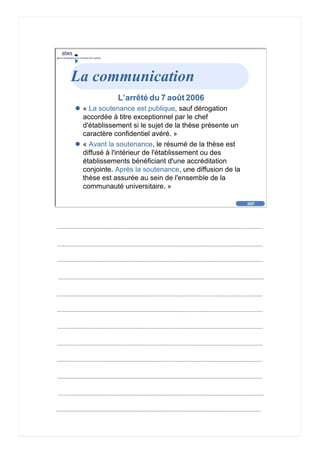 2007
abes
agence bibliographique de l’enseignement supérieur
Cliquez pour éditer le format du
texte-titre
Cliquez pour éditer le format du plan de
texte
Second niveau de plan
Troisième niveau de plan
– Quatrième niveau de plan
» Cinquième niveau de plan
» Sixième niveau de plan
» Septième niveau de plan
» Huitième niveau de plan
» Neuvième niveau de plan
2007
abes
agence bibliographique de l’enseignement supérieur
La communication
L’arrêté du 7 août 2006
« La soutenance est publique, sauf dérogation
accordée à titre exceptionnel par le chef
d'établissement si le sujet de la thèse présente un
caractère confidentiel avéré. »
« Avant la soutenance, le résumé de la thèse est
diffusé à l'intérieur de l'établissement ou des
établissements bénéficiant d'une accréditation
conjointe. Après la soutenance, une diffusion de la
thèse est assurée au sein de l'ensemble de la
communauté universitaire. »
 
