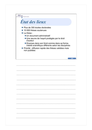 2007
abes
agence bibliographique de l’enseignement supérieur
Cliquez pour éditer le format du
texte-titre
Cliquez pour éditer le format du plan de
texte
Second niveau de plan
Troisième niveau de plan
– Quatrième niveau de plan
» Cinquième niveau de plan
» Sixième niveau de plan
» Septième niveau de plan
» Huitième niveau de plan
» Neuvième niveau de plan
2007
abes
agence bibliographique de l’enseignement supérieur
État des lieux
Plus de 300 écoles doctorales
10 000 thèses soutenues
La thèse :
Un document administratif
Une œuvre de l’esprit protégée par le droit
d’auteur
Diverses dans son fond comme dans sa forme,
intérêt scientifique différents selon les disciplines
Priorité : diffusion rapide des thèses validées mais
non publiées
 