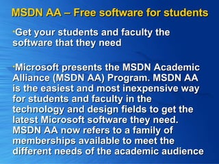 MSDN AA – Free software for students Get your students and faculty the  software that they need Microsoft presents the MSDN Academic Alliance (MSDN AA) Program. MSDN AA is the easiest and most inexpensive way for students and faculty in the technology and design fields to get the latest Microsoft software they need. MSDN AA now refers to a family of memberships available to meet the different needs of the academic audience 