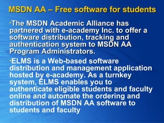 MSDN AA – Free software for students The MSDN Academic Alliance has  partnered with e-academy Inc. to offer a software distribution, tracking and authentication system to MSDN AA Program Administrators.   ELMS is a Web-based software distribution and management application hosted by e-academy. As a turnkey system, ELMS enables you to authenticate eligible students and faculty online and automate the ordering and distribution of MSDN AA software to students and faculty  