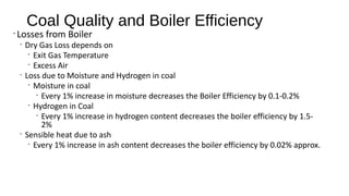 Coal Quality and Boiler Efficiency
•
Losses from Boiler
•
Dry Gas Loss depends on
•
Exit Gas Temperature
•
Excess Air
•
Loss due to Moisture and Hydrogen in coal
•
Moisture in coal
•
Every 1% increase in moisture decreases the Boiler Efficiency by 0.1-0.2%
•
Hydrogen in Coal
•
Every 1% increase in hydrogen content decreases the boiler efficiency by 1.5-
2%
•
Sensible heat due to ash
•
Every 1% increase in ash content decreases the boiler efficiency by 0.02% approx.
 